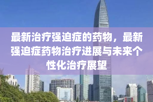 最新治療強迫癥的藥物，最新強迫癥藥物治療進展與未來個性化治療展望