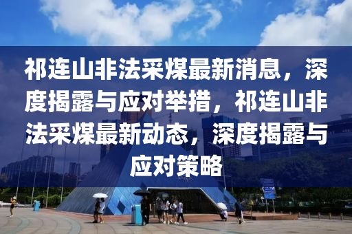 祁連山非法采煤最新消息，深度揭露與應(yīng)對舉措，祁連山非法采煤最新動態(tài)，深度揭露與應(yīng)對策略