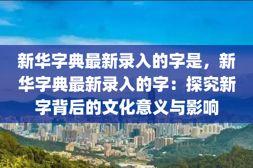 新華字典最新錄入的字是，新華字典最新錄入的字：探究新字背后的文化意義與影響