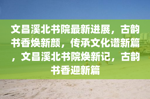 文昌溪北書院最新進展，古韻書香煥新顏，傳承文化譜新篇，文昌溪北書院煥新記，古韻書香迎新篇