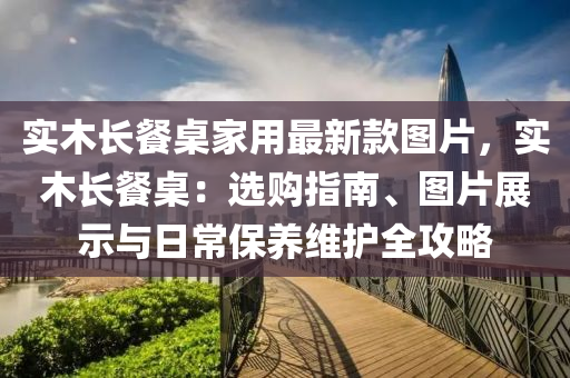 實木長餐桌家用最新款圖片，實木長餐桌：選購指南、圖片展示與日常保養(yǎng)維護全攻略