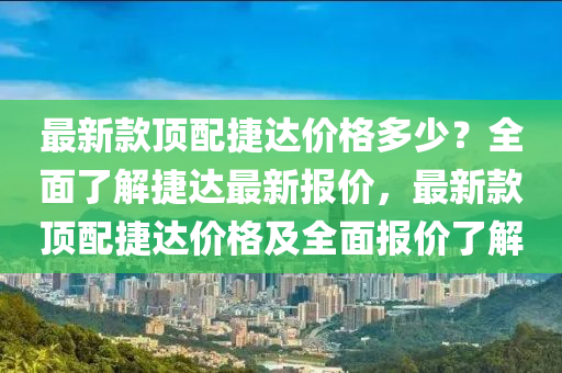 最新款頂配捷達價格多少？全面了解捷達最新報價，最新款頂配捷達價格及全面報價了解