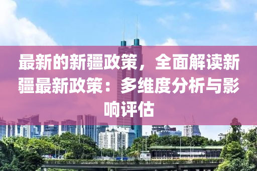 最新的新疆政策，全面解讀新疆最新政策：多維度分析與影響評估