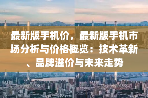 最新版手機價，最新版手機市場分析與價格概覽：技術革新、品牌溢價與未來走勢