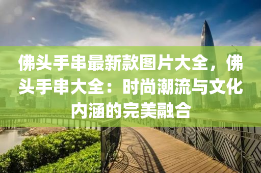 佛頭手串最新款圖片大全，佛頭手串大全：時尚潮流與文化內涵的完美融合