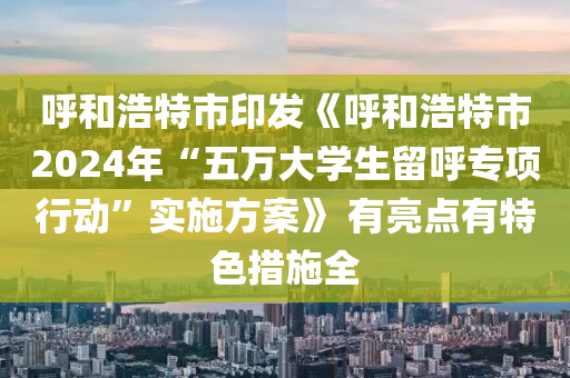 呼和浩特市印發(fā)《呼和浩特市2024年“五萬大學生留呼專項行動”實施方案》 有亮點有特色措施全