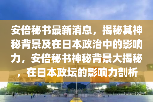 安倍秘書最新消息，揭秘其神秘背景及在日本政治中的影響力，安倍秘書神秘背景大揭秘，在日本政壇的影響力剖析