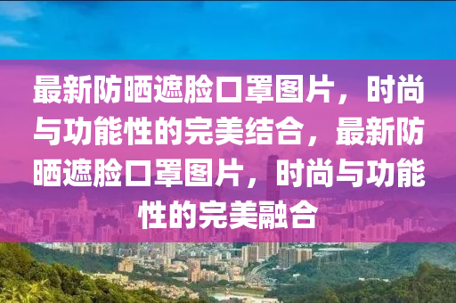 最新防曬遮臉口罩圖片，時(shí)尚與功能性的完美結(jié)合，最新防曬遮臉口罩圖片，時(shí)尚與功能性的完美融合