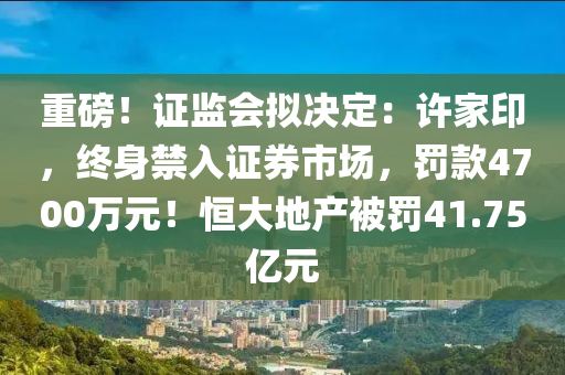 重磅！證監(jiān)會擬決定：許家印，終身禁入證券市場，罰款4700萬元！恒大地產(chǎn)被罰41.75億元