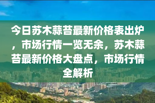 今日蘇木蒜苔最新價(jià)格表出爐，市場(chǎng)行情一覽無(wú)余，蘇木蒜苔最新價(jià)格大盤(pán)點(diǎn)，市場(chǎng)行情全解析