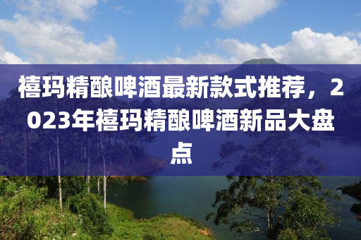 禧瑪精釀啤酒最新款式推薦，2023年禧瑪精釀啤酒新品大盤點(diǎn)