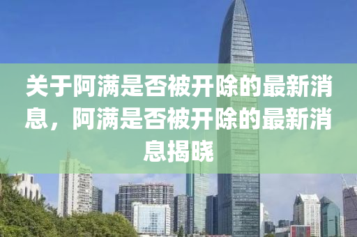 關(guān)于阿滿是否被開除的最新消息，阿滿是否被開除的最新消息揭曉