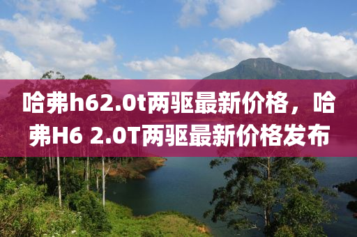 哈弗h62.0t兩驅(qū)最新價(jià)格，哈弗H6 2.0T兩驅(qū)最新價(jià)格發(fā)布