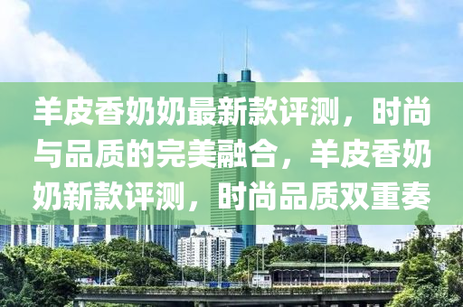 羊皮香奶奶最新款評測，時(shí)尚與品質(zhì)的完美融合，羊皮香奶奶新款評測，時(shí)尚品質(zhì)雙重奏