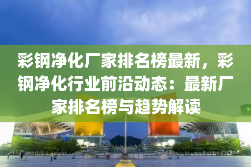 彩鋼凈化廠家排名榜最新，彩鋼凈化行業(yè)前沿動態(tài)：最新廠家排名榜與趨勢解讀