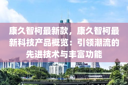 康久智柯最新款，康久智柯最新科技產(chǎn)品概覽：引領(lǐng)潮流的先進(jìn)技術(shù)與豐富功能