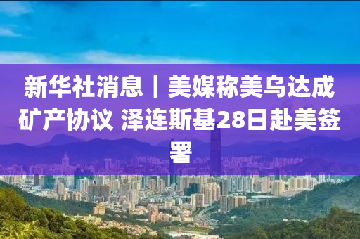 新華社消息｜美媒稱美烏達成礦產(chǎn)協(xié)議 澤連斯基28日赴美簽署