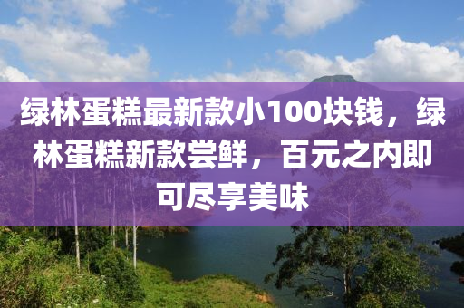 綠林蛋糕最新款小100塊錢，綠林蛋糕新款嘗鮮，百元之內(nèi)即可盡享美味