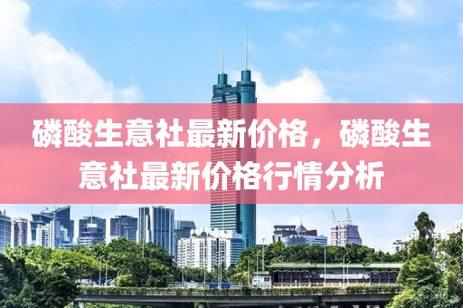 磷酸生意社最新價格，磷酸生意社最新價格行情分析