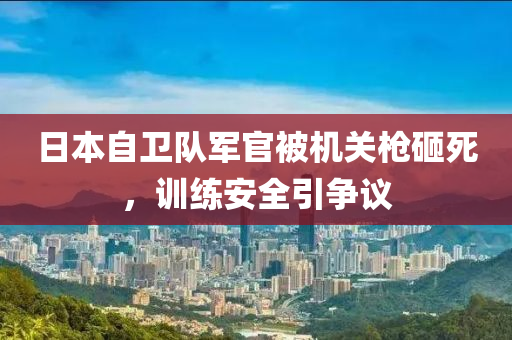 日本自衛(wèi)隊軍官被機(jī)關(guān)槍砸死，訓(xùn)練安全引爭議