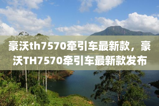 豪沃th7570牽引車(chē)最新款，豪沃TH7570牽引車(chē)最新款發(fā)布