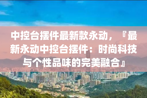 中控臺擺件最新款永動，『最新永動中控臺擺件：時尚科技與個性品味的完美融合』