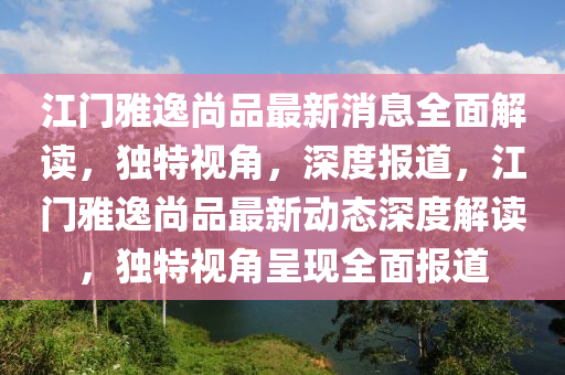 江門雅逸尚品最新消息全面解讀，獨(dú)特視角，深度報(bào)道，江門雅逸尚品最新動(dòng)態(tài)深度解讀，獨(dú)特視角呈現(xiàn)全面報(bào)道