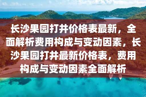 長沙果園打井價(jià)格表最新，全面解析費(fèi)用構(gòu)成與變動因素，長沙果園打井最新價(jià)格表，費(fèi)用構(gòu)成與變動因素全面解析