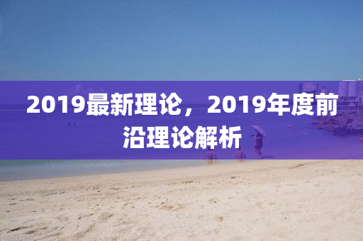 2019最新理論，2019年度前沿理論解析