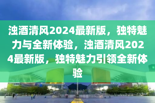 濁酒清風(fēng)2024最新版，獨特魅力與全新體驗，濁酒清風(fēng)2024最新版，獨特魅力引領(lǐng)全新體驗