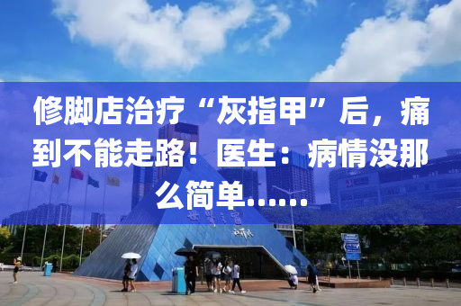 修腳店治療“灰指甲”后，痛到不能走路！醫(yī)生：病情沒那么簡單……