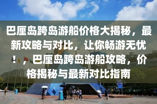 巴厘島跨島游船價格大揭秘，最新攻略與對比，讓你暢游無憂！，巴厘島跨島游船攻略，價格揭秘與最新對比指南