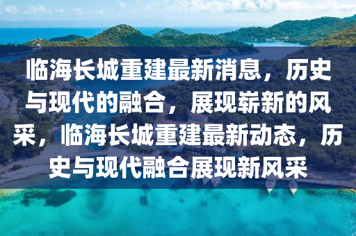 臨海長城重建最新消息，歷史與現(xiàn)代的融合，展現(xiàn)嶄新的風(fēng)采，臨海長城重建最新動態(tài)，歷史與現(xiàn)代融合展現(xiàn)新風(fēng)采