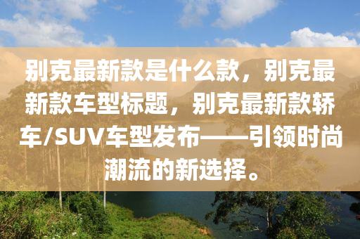 別克最新款是什么款，別克最新款車型標(biāo)題，別克最新款轎車/SUV車型發(fā)布——引領(lǐng)時尚潮流的新選擇。