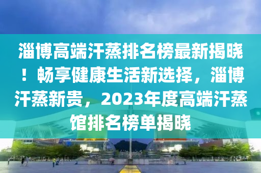 淄博高端汗蒸排名榜最新揭曉！暢享健康生活新選擇，淄博汗蒸新貴，2023年度高端汗蒸館排名榜單揭曉