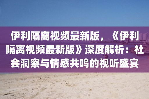 伊利隔離視頻最新版，《伊利隔離視頻最新版》深度解析：社會(huì)洞察與情感共鳴的視聽(tīng)盛宴