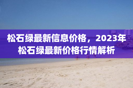 松石綠最新信息價格，2023年松石綠最新價格行情解析