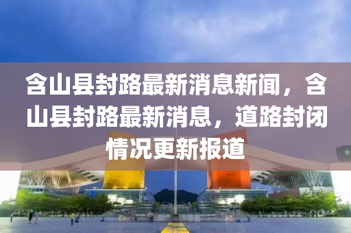 含山縣封路最新消息新聞，含山縣封路最新消息，道路封閉情況更新報道