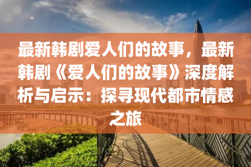 最新韓劇愛人們的故事，最新韓劇《愛人們的故事》深度解析與啟示：探尋現(xiàn)代都市情感之旅