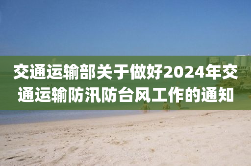 交通運輸部關于做好2024年交通運輸防汛防臺風工作的通知