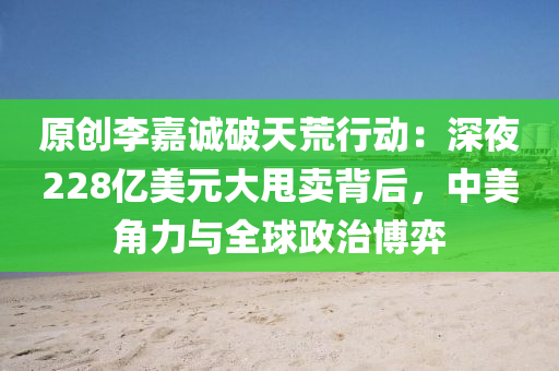 原創(chuàng)李嘉誠破天荒行動：深夜228億美元大甩賣背后，中美角力與全球政治博弈