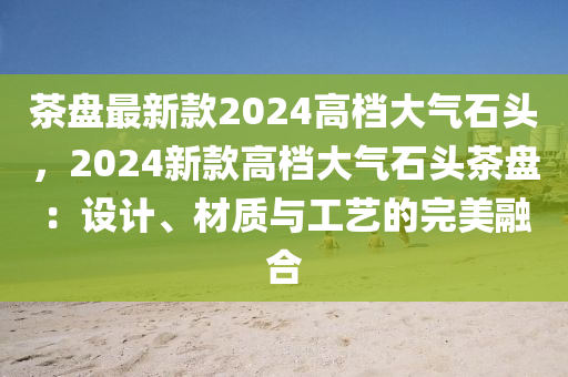 茶盤(pán)最新款2024高檔大氣石頭，2024新款高檔大氣石頭茶盤(pán)：設(shè)計(jì)、材質(zhì)與工藝的完美融合