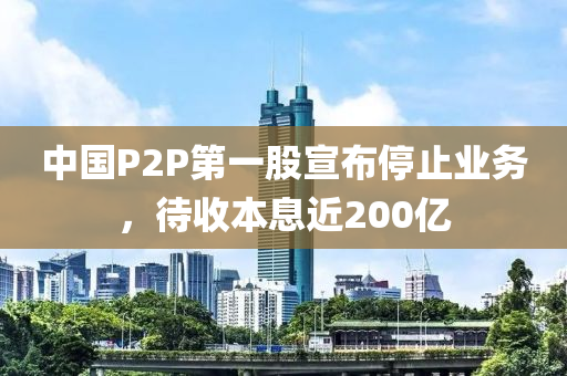 中國P2P第一股宣布停止業(yè)務，待收本息近200億