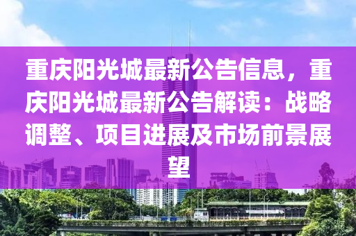 重慶陽光城最新公告信息，重慶陽光城最新公告解讀：戰(zhàn)略調(diào)整、項目進展及市場前景展望