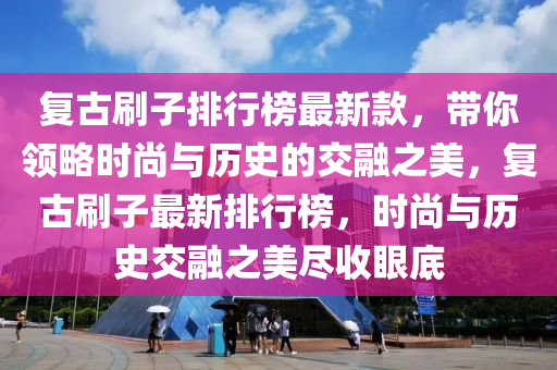 復(fù)古刷子排行榜最新款，帶你領(lǐng)略時(shí)尚與歷史的交融之美，復(fù)古刷子最新排行榜，時(shí)尚與歷史交融之美盡收眼底