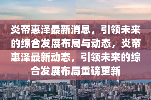 炎帝惠澤最新消息，引領(lǐng)未來(lái)的綜合發(fā)展布局與動(dòng)態(tài)，炎帝惠澤最新動(dòng)態(tài)，引領(lǐng)未來(lái)的綜合發(fā)展布局重磅更新