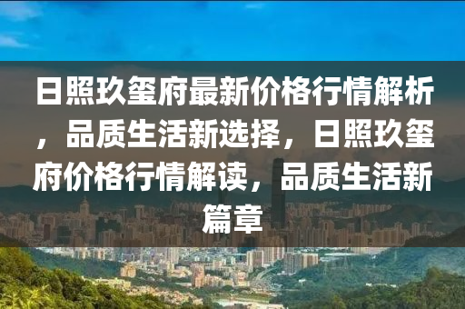 日照玖璽府最新價(jià)格行情解析，品質(zhì)生活新選擇，日照玖璽府價(jià)格行情解讀，品質(zhì)生活新篇章