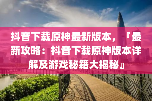 抖音下載原神最新版本，『最新攻略：抖音下載原神版本詳解及游戲秘籍大揭秘』