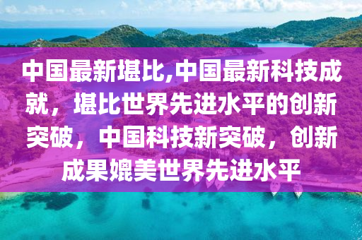 中國最新堪比,中國最新科技成就，堪比世界先進水平的創(chuàng)新突破，中國科技新突破，創(chuàng)新成果媲美世界先進水平