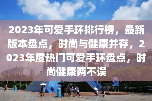 2023年可愛手環(huán)排行榜，最新版本盤點(diǎn)，時(shí)尚與健康并存，2023年度熱門可愛手環(huán)盤點(diǎn)，時(shí)尚健康兩不誤